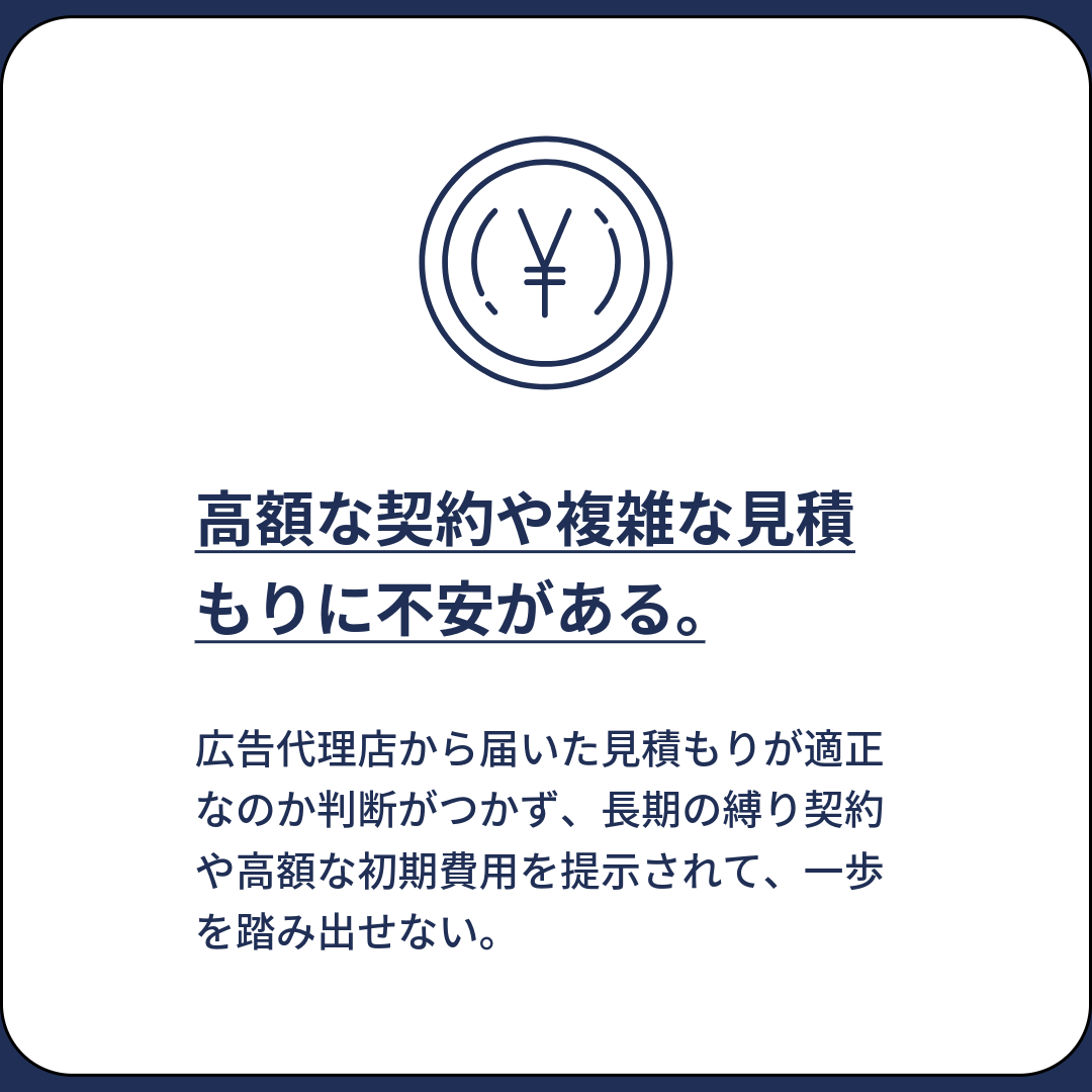 広告代理店から届いた見積もりが適正なのか判断がつかず、長期の縛り契約や高額な初期費用を提示されて、一歩を踏み出せない。